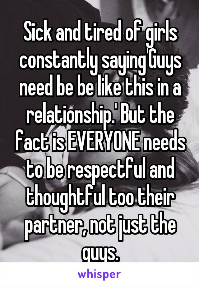 Sick and tired of girls constantly saying'Guys need be be like this in a relationship.' But the fact is EVERYONE needs to be respectful and thoughtful too their partner, not just the guys.