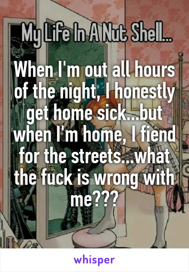 When I'm out all hours of the night, I honestly get home sick...but when I'm home, I fiend for the streets...what the fuck is wrong with me???