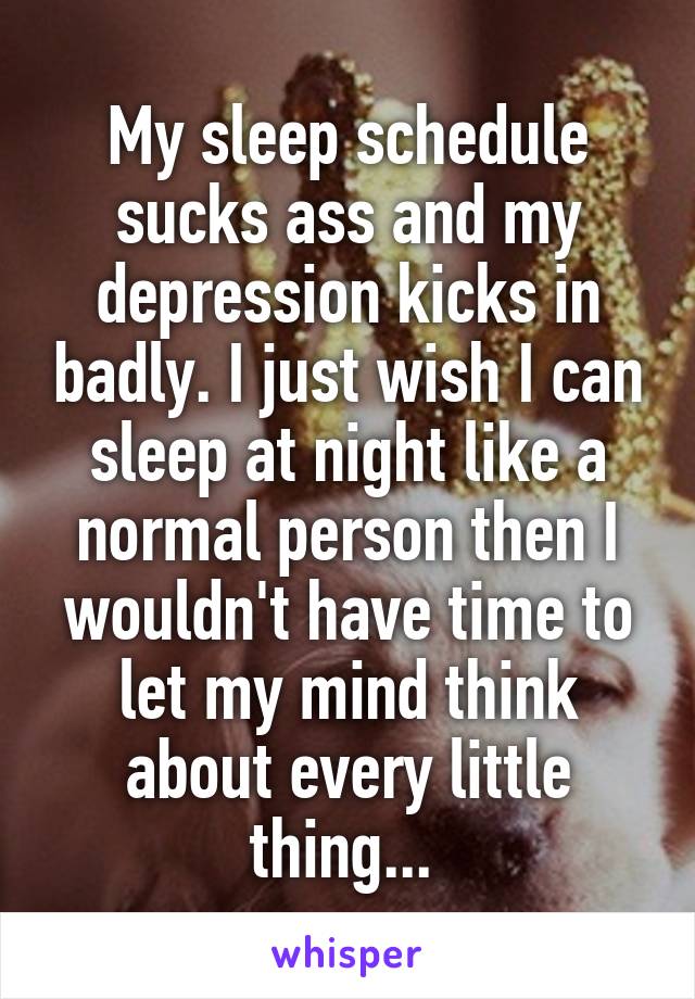 My sleep schedule sucks ass and my depression kicks in badly. I just wish I can sleep at night like a normal person then I wouldn't have time to let my mind think about every little thing... 