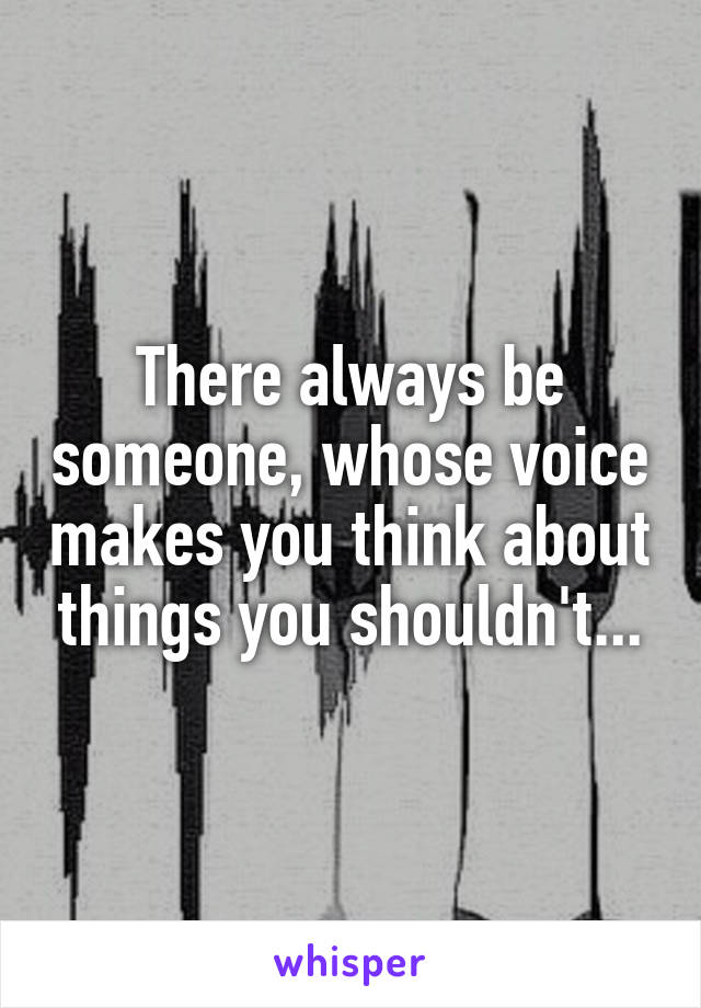 There always be someone, whose voice makes you think about things you shouldn't...