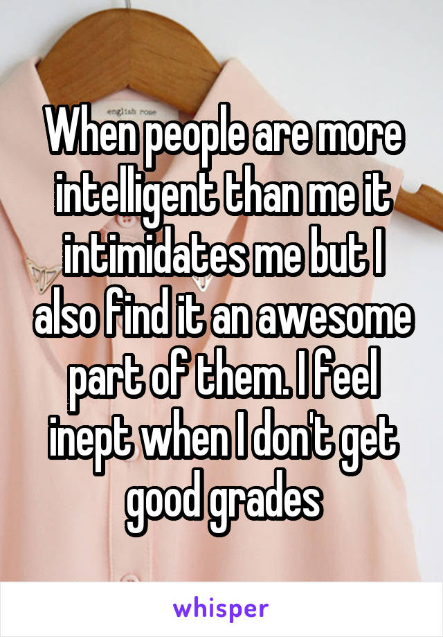 When people are more intelligent than me it intimidates me but I also find it an awesome part of them. I feel inept when I don't get good grades