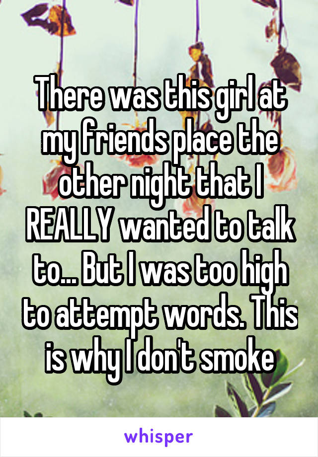 There was this girl at my friends place the other night that I REALLY wanted to talk to... But I was too high to attempt words. This is why I don't smoke