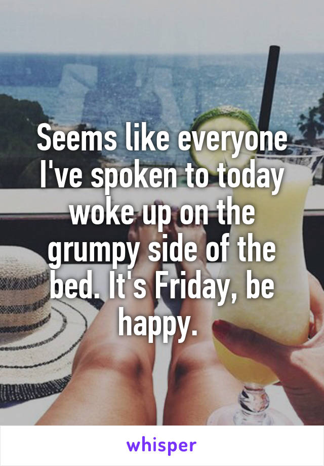 Seems like everyone I've spoken to today woke up on the grumpy side of the bed. It's Friday, be happy. 