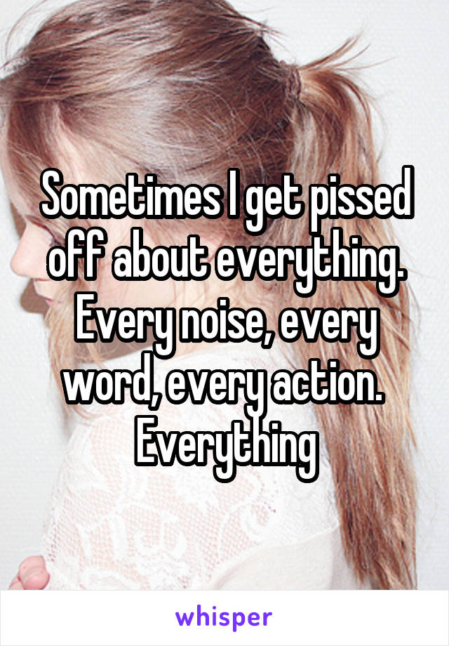 Sometimes I get pissed off about everything. Every noise, every word, every action. 
Everything