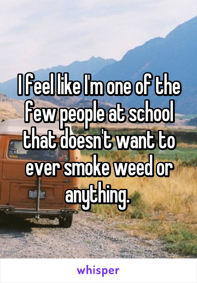 I feel like I'm one of the few people at school that doesn't want to ever smoke weed or anything. 