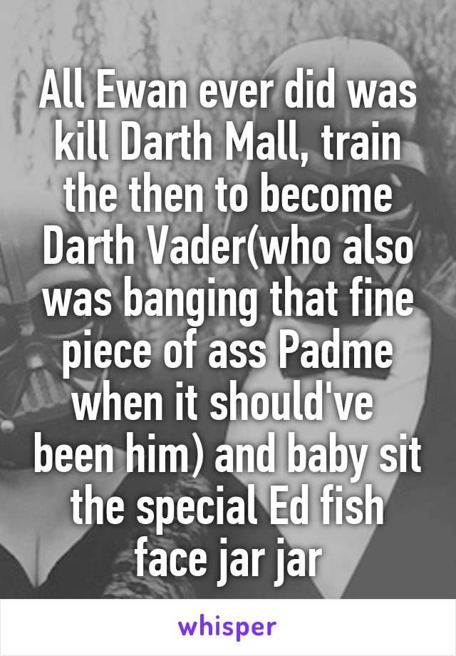 All Ewan ever did was kill Darth Mall, train the then to become Darth Vader(who also was banging that fine piece of ass Padme when it should've  been him) and baby sit the special Ed fish face jar jar