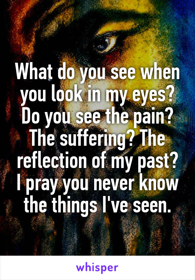 What do you see when you look in my eyes? Do you see the pain? The suffering? The reflection of my past? I pray you never know the things I've seen.