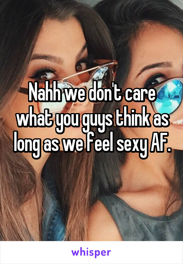 Nahh we don't care what you guys think as long as we feel sexy AF. 