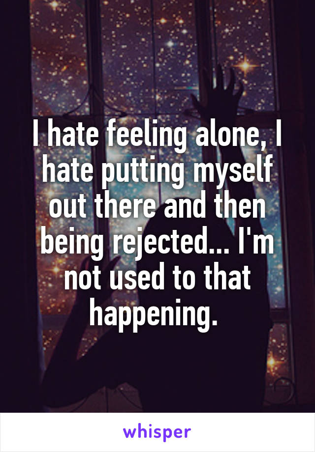 I hate feeling alone, I hate putting myself out there and then being rejected... I'm not used to that happening. 