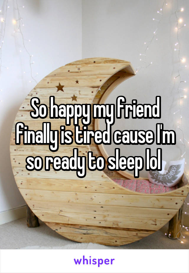 So happy my friend finally is tired cause I'm so ready to sleep lol 