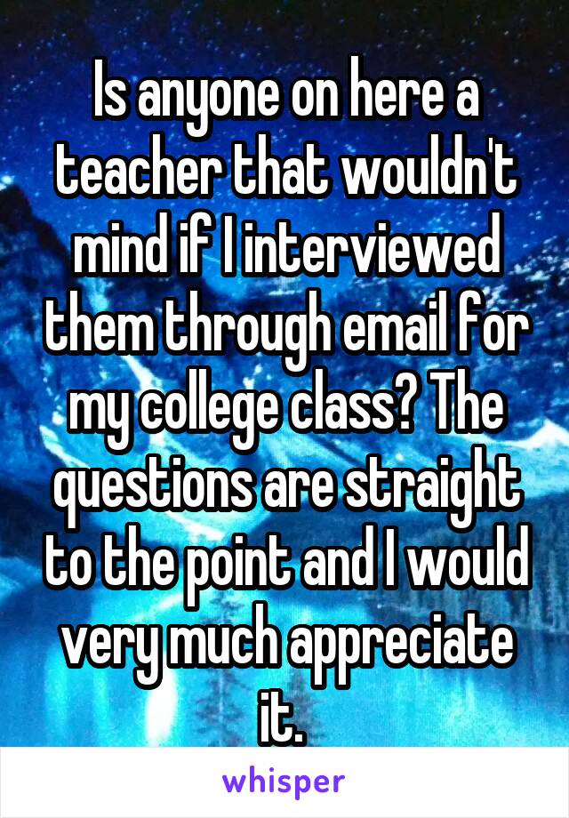 Is anyone on here a teacher that wouldn't mind if I interviewed them through email for my college class? The questions are straight to the point and I would very much appreciate it. 