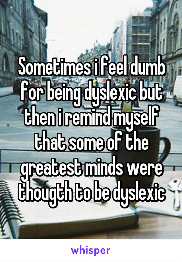 Sometimes i feel dumb for being dyslexic but then i remind myself that some of the greatest minds were thougth to be dyslexic