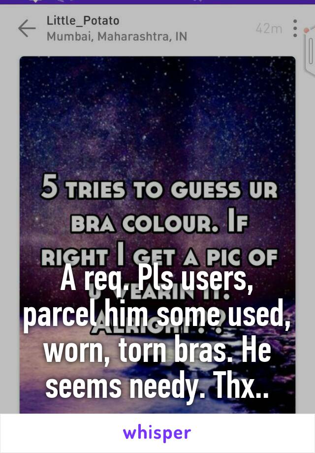 





A req. Pls users, parcel him some used, worn, torn bras. He seems needy. Thx..