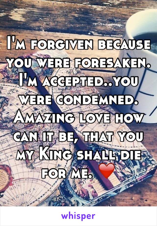 I'm forgiven because you were foresaken. I'm accepted..you were condemned.
Amazing love how can it be, that you my King shall die for me. ❤️