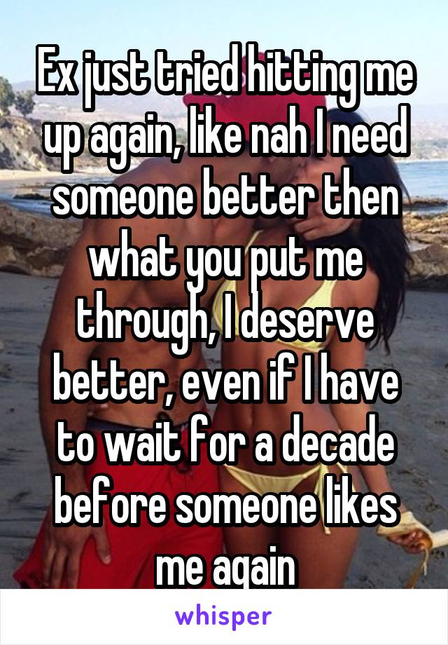 Ex just tried hitting me up again, like nah I need someone better then what you put me through, I deserve better, even if I have to wait for a decade before someone likes me again