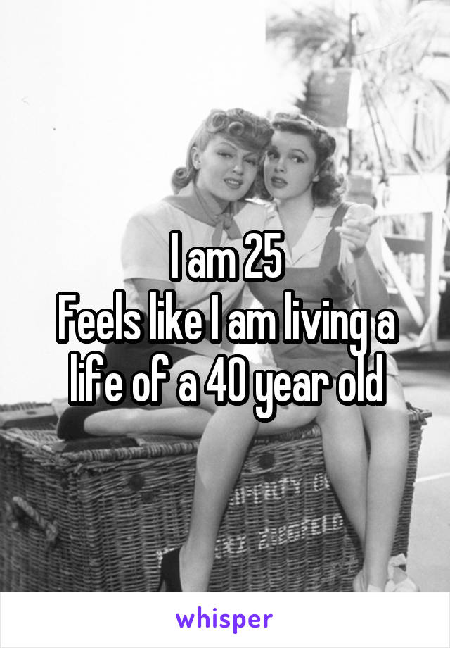 I am 25
Feels like I am living a life of a 40 year old