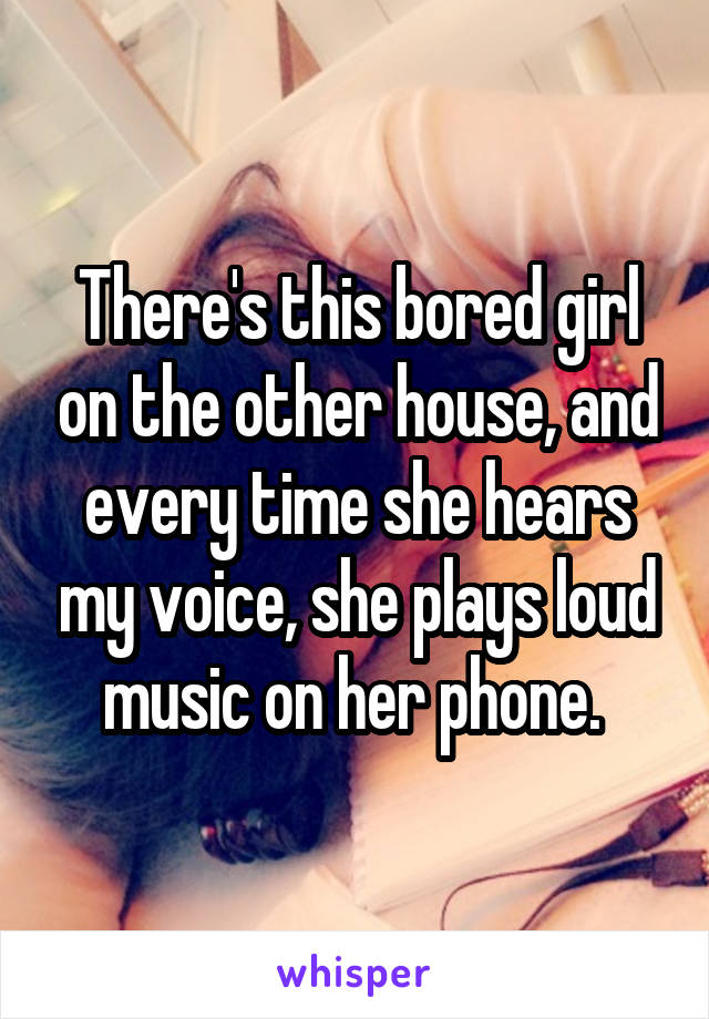 There's this bored girl on the other house, and every time she hears my voice, she plays loud music on her phone. 