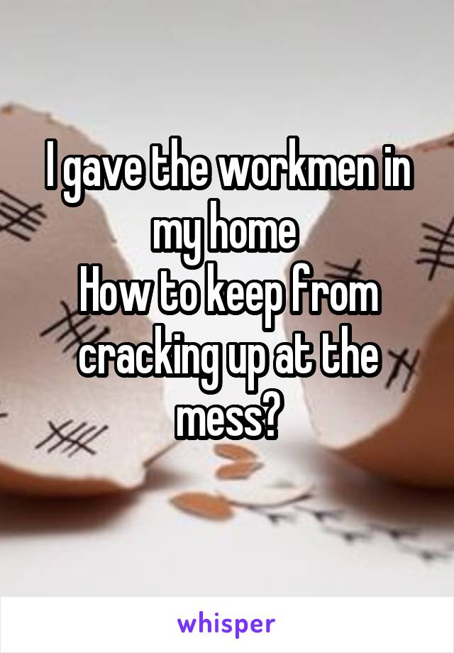 I gave the workmen in my home 
How to keep from cracking up at the mess?
