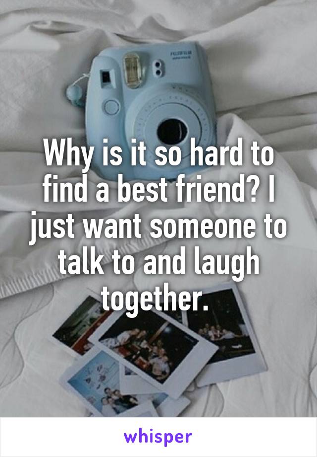 Why is it so hard to find a best friend? I just want someone to talk to and laugh together. 