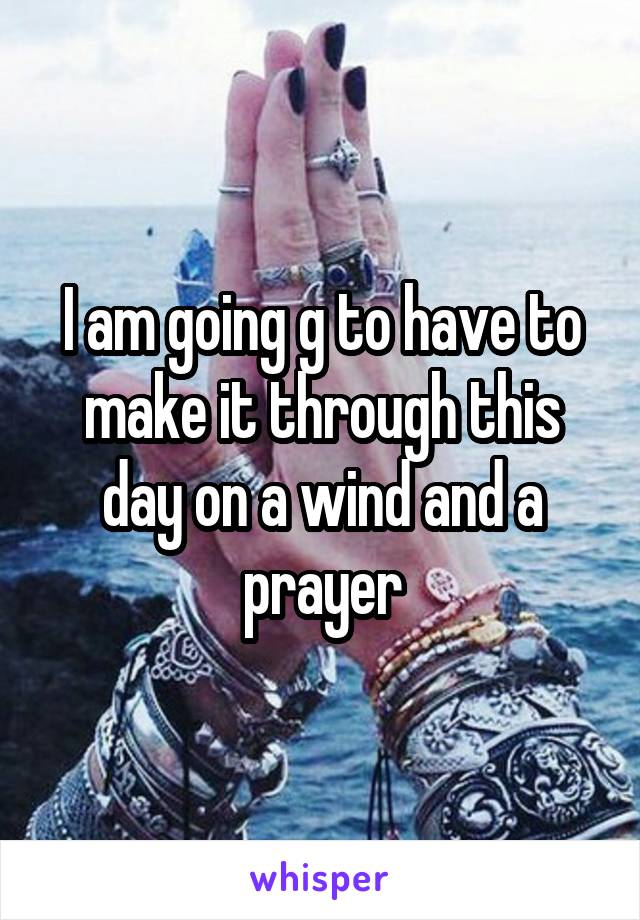 I am going g to have to make it through this day on a wind and a prayer