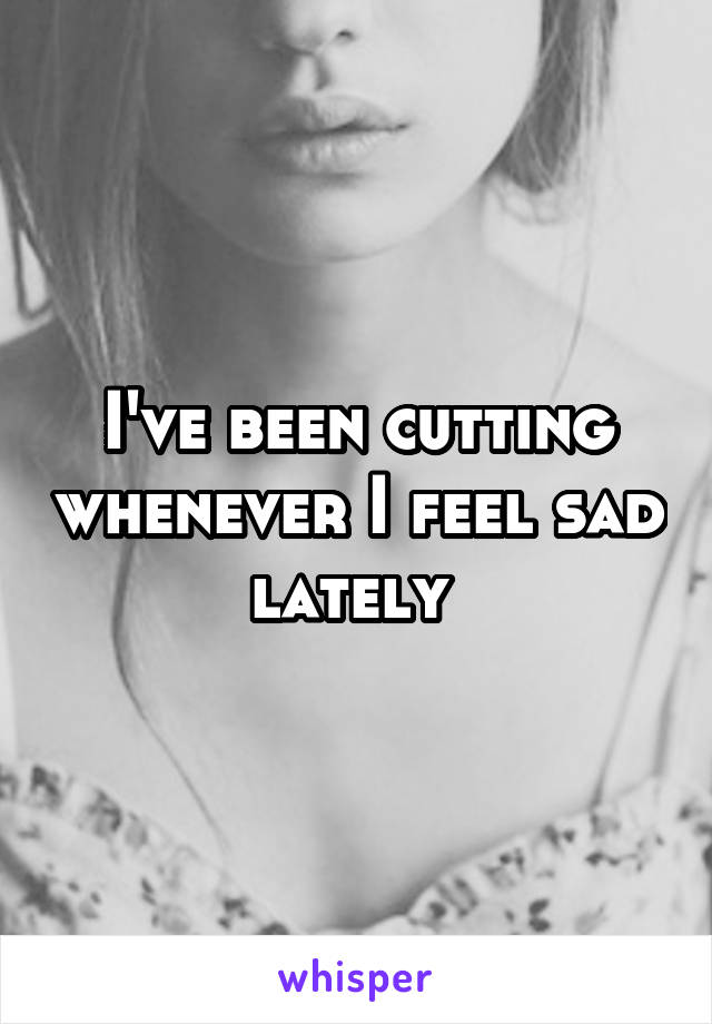 I've been cutting whenever I feel sad lately 