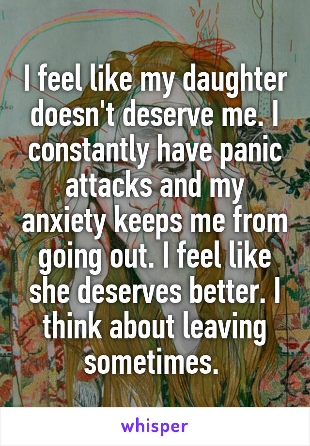 I feel like my daughter doesn't deserve me. I constantly have panic attacks and my anxiety keeps me from going out. I feel like she deserves better. I think about leaving sometimes. 