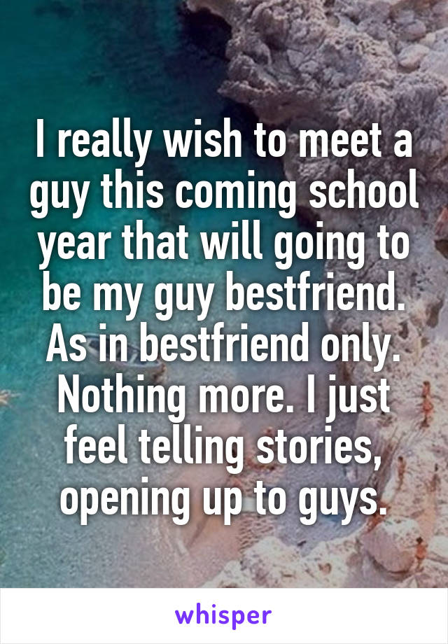 I really wish to meet a guy this coming school year that will going to be my guy bestfriend. As in bestfriend only. Nothing more. I just feel telling stories, opening up to guys.