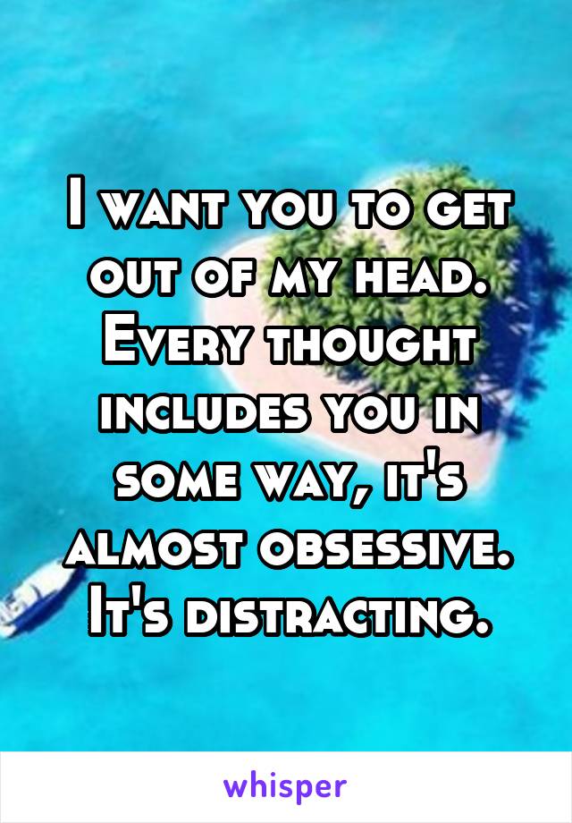 I want you to get out of my head. Every thought includes you in some way, it's almost obsessive. It's distracting.