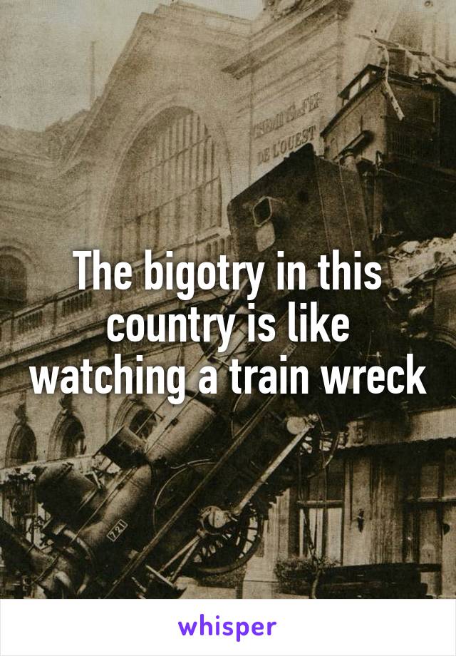 The bigotry in this country is like watching a train wreck