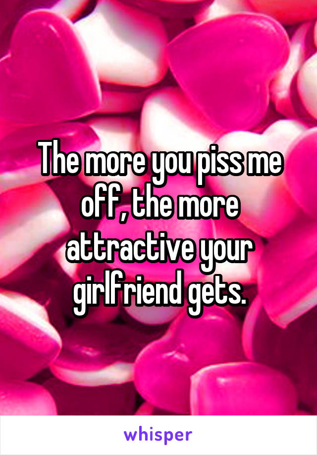 The more you piss me off, the more attractive your girlfriend gets.