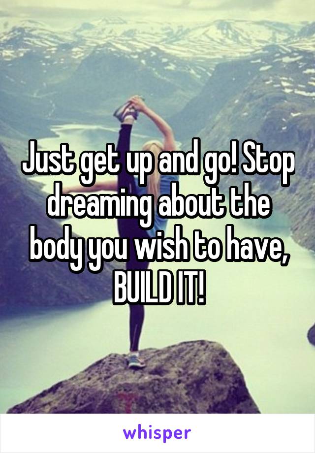 Just get up and go! Stop dreaming about the body you wish to have, BUILD IT!