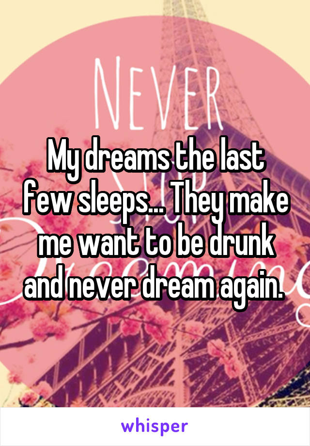 My dreams the last few sleeps... They make me want to be drunk and never dream again. 