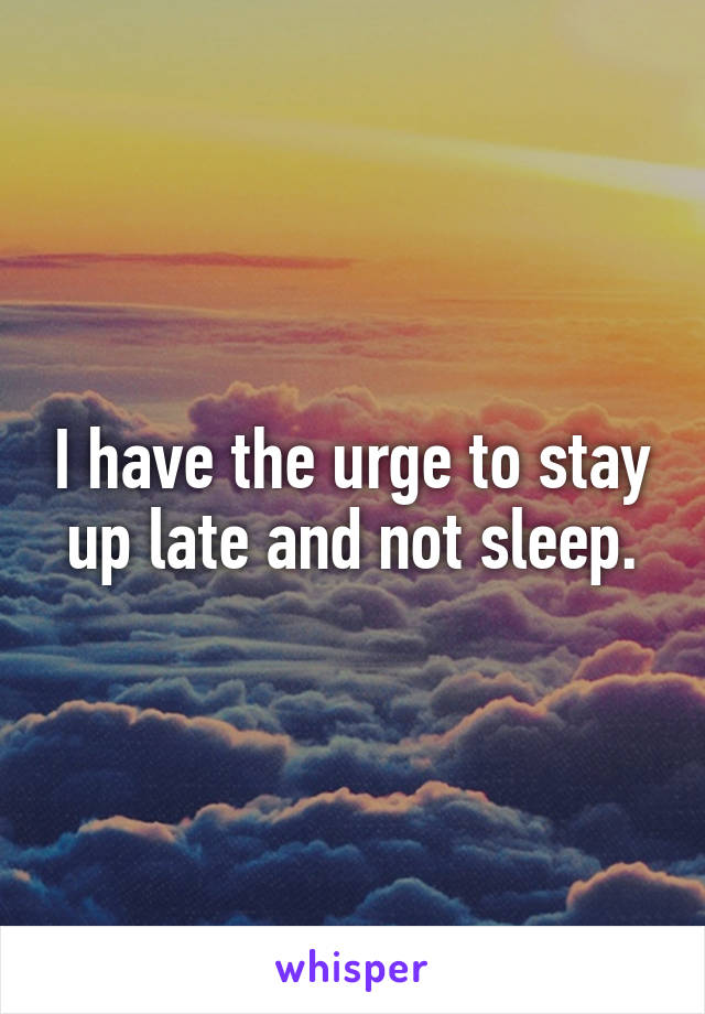 I have the urge to stay up late and not sleep.