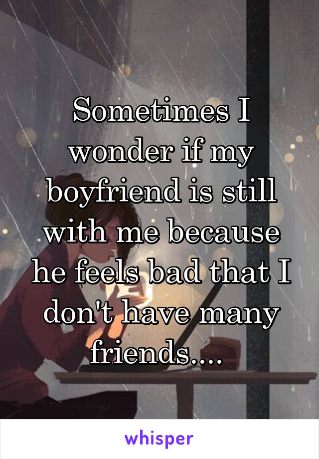 Sometimes I wonder if my boyfriend is still with me because he feels bad that I don't have many friends.... 