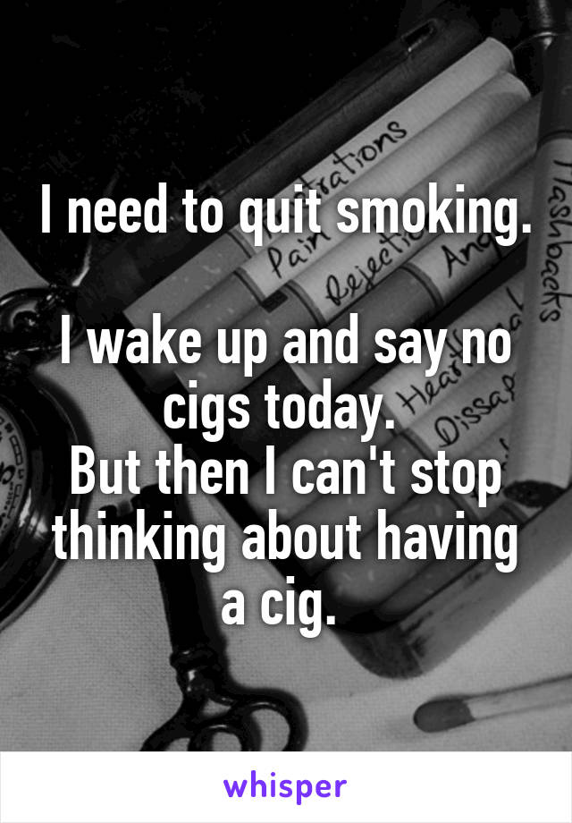 I need to quit smoking. 
I wake up and say no cigs today. 
But then I can't stop thinking about having a cig. 