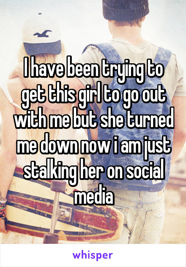 I have been trying to get this girl to go out with me but she turned me down now i am just stalking her on social media