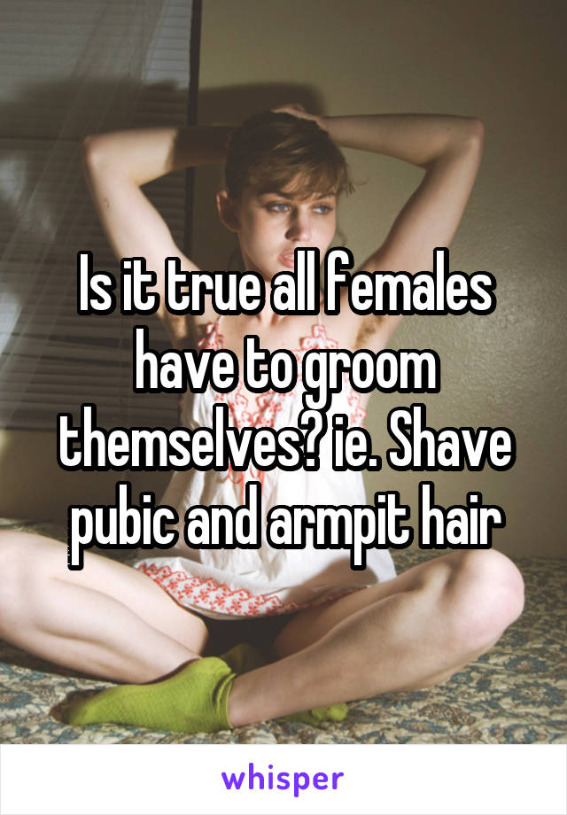 Is it true all females have to groom themselves? ie. Shave pubic and armpit hair