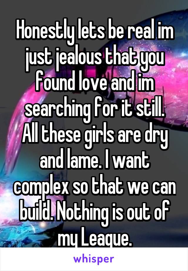 Honestly lets be real im just jealous that you found love and im searching for it still.
All these girls are dry and lame. I want complex so that we can build. Nothing is out of my League.