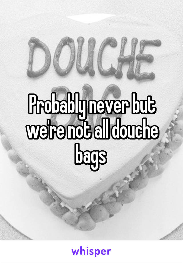 Probably never but we're not all douche bags 