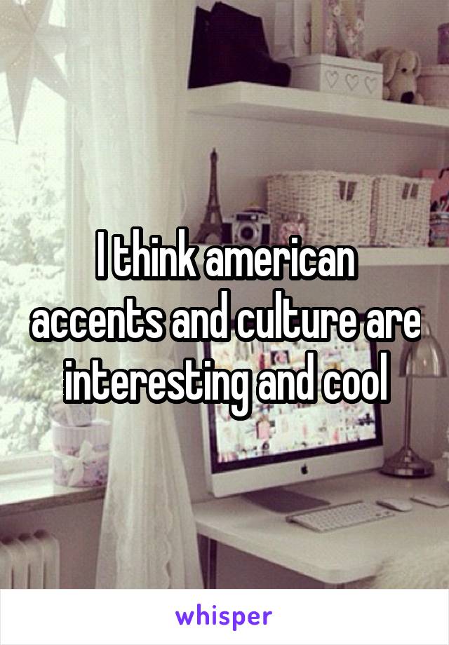 I think american accents and culture are interesting and cool