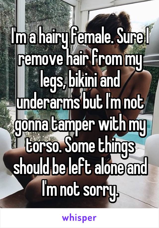 I'm a hairy female. Sure I remove hair from my legs, bikini and underarms but I'm not gonna tamper with my torso. Some things should be left alone and I'm not sorry.