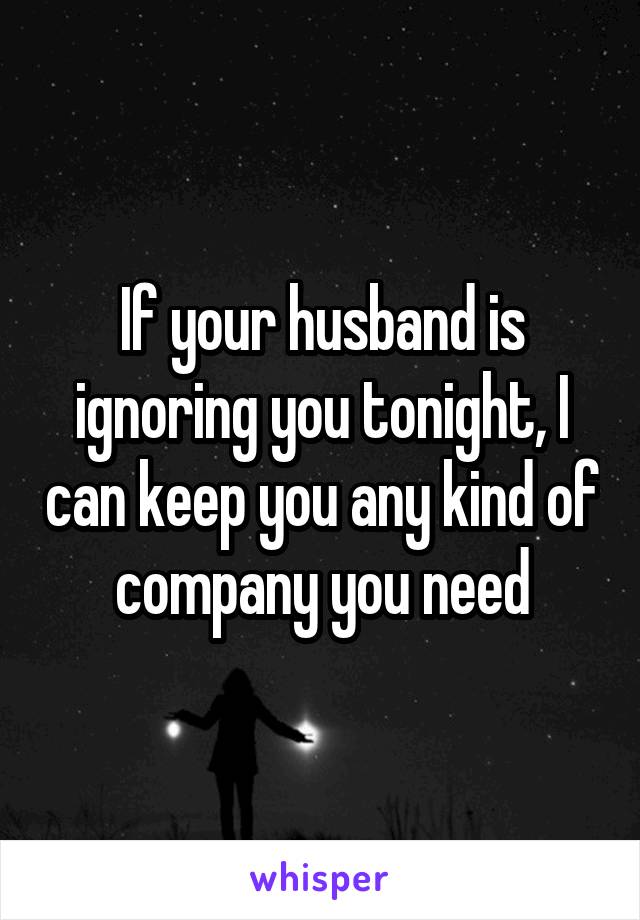 If your husband is ignoring you tonight, I can keep you any kind of company you need