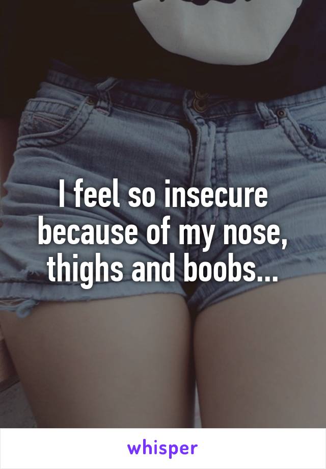 I feel so insecure because of my nose, thighs and boobs...