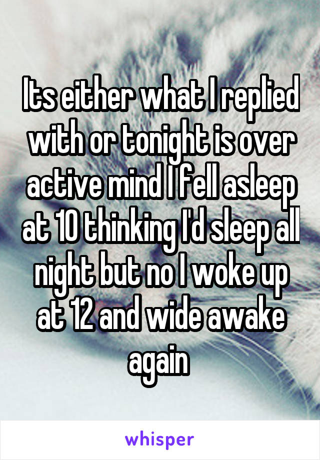 Its either what I replied with or tonight is over active mind I fell asleep at 10 thinking I'd sleep all night but no I woke up at 12 and wide awake again 