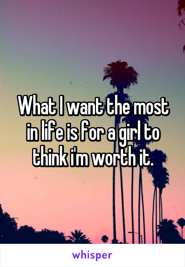 What I want the most in life is for a girl to think i'm worth it.