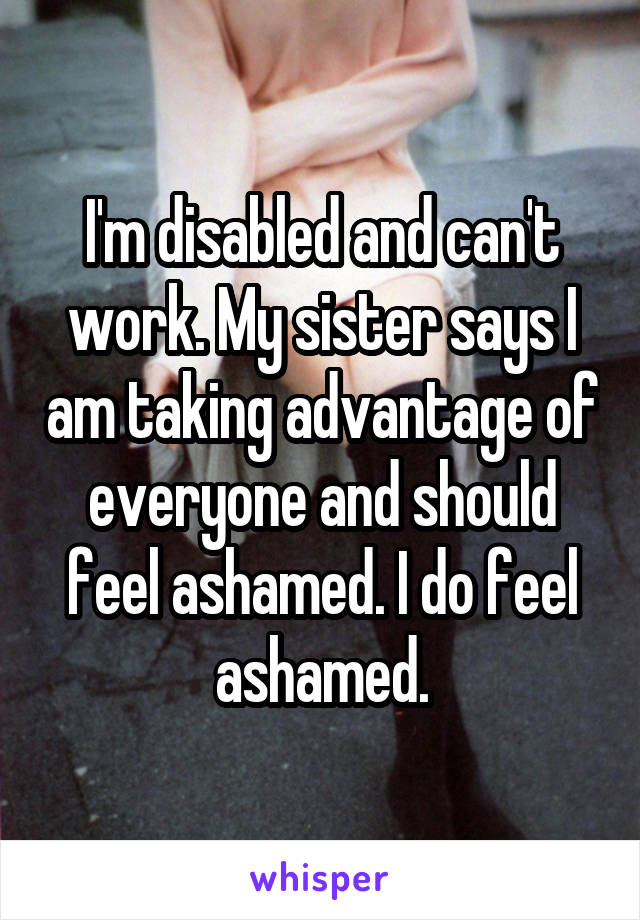 I'm disabled and can't work. My sister says I am taking advantage of everyone and should feel ashamed. I do feel ashamed.