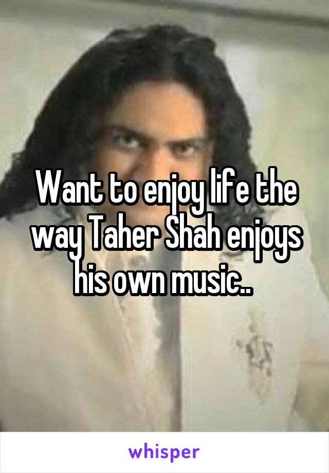 Want to enjoy life the way Taher Shah enjoys his own music.. 