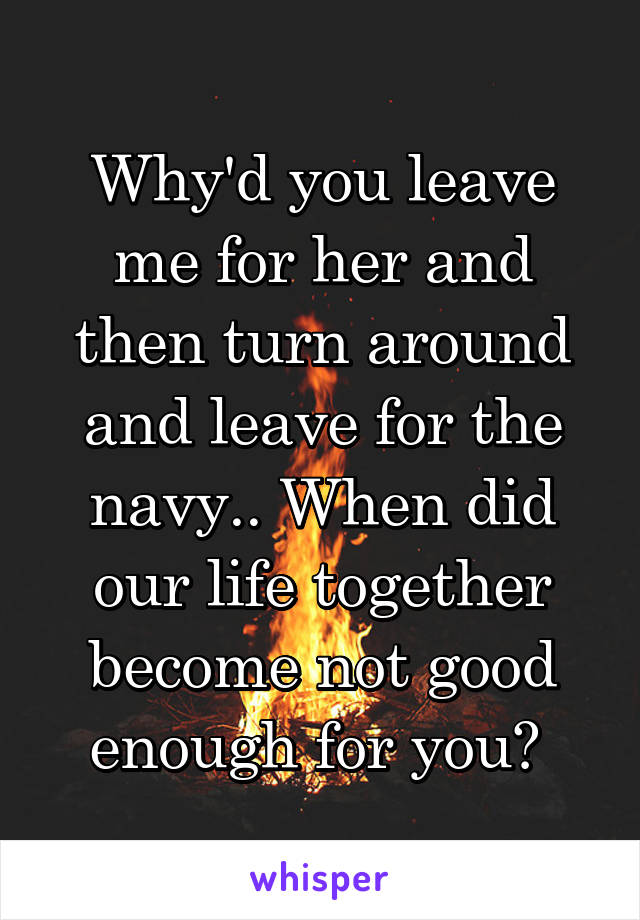 Why'd you leave me for her and then turn around and leave for the navy.. When did our life together become not good enough for you? 