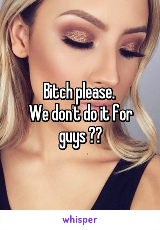 Bitch please. 
We don't do it for guys 😂😑