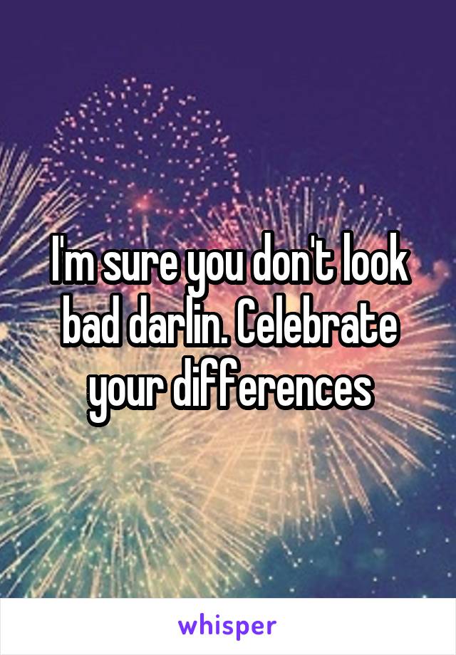 I'm sure you don't look bad darlin. Celebrate your differences